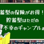 貯蓄型の保険がお得!?貯蓄型はただの『不幸のギャンブル』