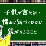 子供が言えない悩みに気づくために親ができること