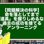【問題解決の科学】命を落としてまで「道具」を握りしめるな！過去の成功を捨てるアンラーニング