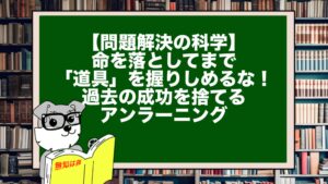 【問題解決の科学】命を落としてまで「道具」を握りしめるな！過去の成功を捨てるアンラーニング